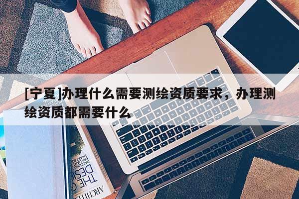 [寧夏]辦理什么需要測繪資質(zhì)要求，辦理測繪資質(zhì)都需要什么