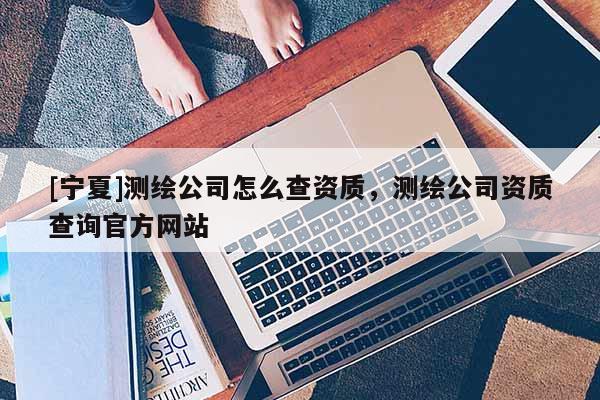 [寧夏]測繪公司怎么查資質，測繪公司資質查詢官方網站