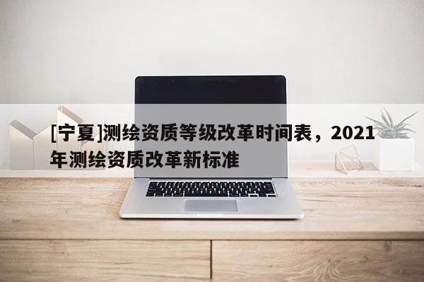 [寧夏]測繪資質等級改革時間表，2021年測繪資質改革新標準