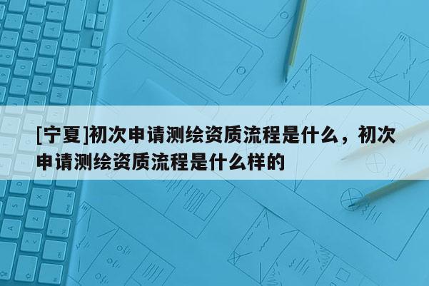 [寧夏]初次申請測繪資質流程是什么，初次申請測繪資質流程是什么樣的