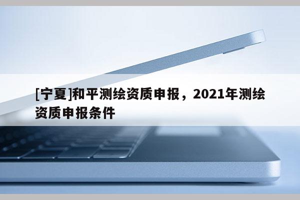 [寧夏]和平測繪資質申報，2021年測繪資質申報條件