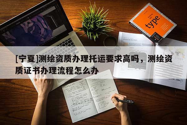 [寧夏]測繪資質辦理托運要求高嗎，測繪資質證書辦理流程怎么辦
