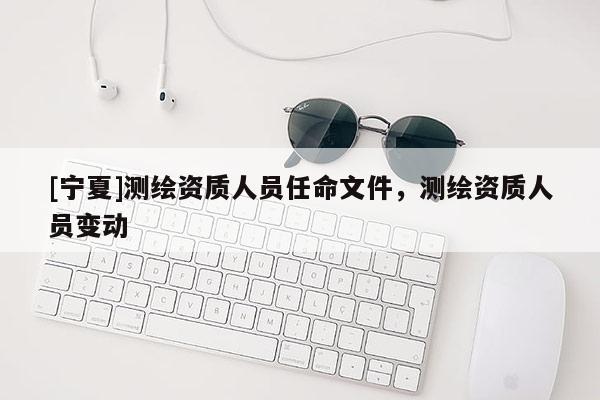 [寧夏]測繪資質人員任命文件，測繪資質人員變動
