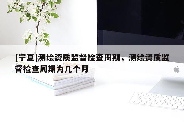 [寧夏]測繪資質(zhì)監(jiān)督檢查周期，測繪資質(zhì)監(jiān)督檢查周期為幾個月