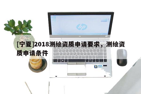 [寧夏]2018測繪資質(zhì)申請要求，測繪資質(zhì)申請條件