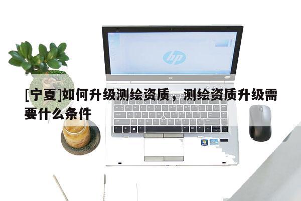 [寧夏]如何升級測繪資質，測繪資質升級需要什么條件