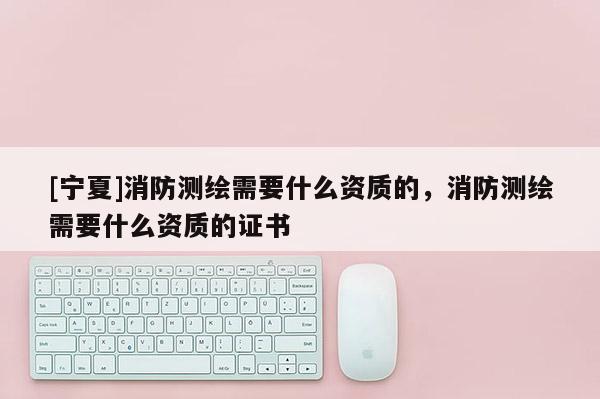 [寧夏]消防測(cè)繪需要什么資質(zhì)的，消防測(cè)繪需要什么資質(zhì)的證書