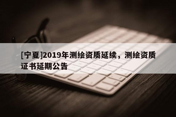 [寧夏]2019年測繪資質延續(xù)，測繪資質證書延期公告