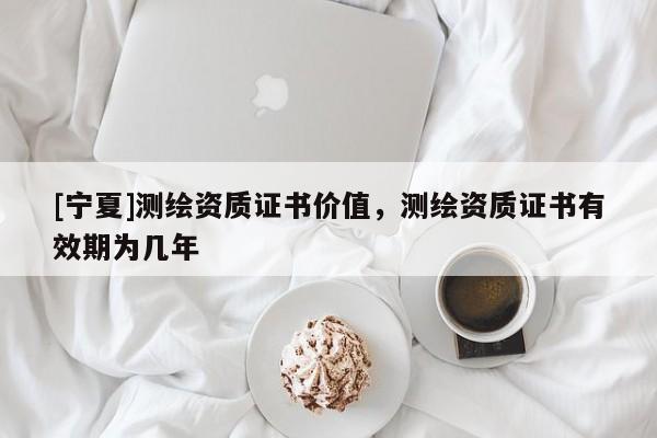 [寧夏]測繪資質(zhì)證書價(jià)值，測繪資質(zhì)證書有效期為幾年