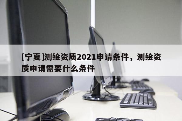 [寧夏]測繪資質2021申請條件，測繪資質申請需要什么條件