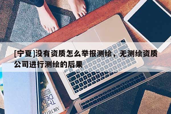 [寧夏]沒有資質(zhì)怎么舉報測繪，無測繪資質(zhì)公司進行測繪的后果