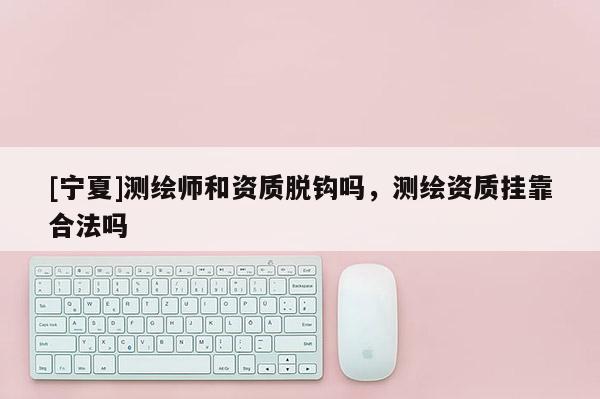 [寧夏]測(cè)繪師和資質(zhì)脫鉤嗎，測(cè)繪資質(zhì)掛靠合法嗎