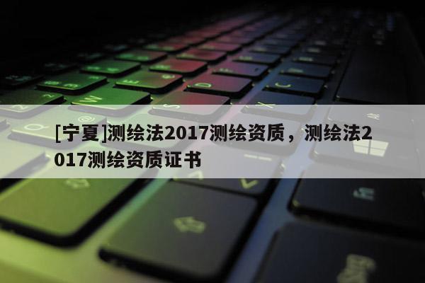 [寧夏]測繪法2017測繪資質，測繪法2017測繪資質證書