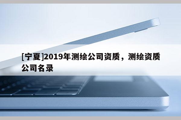 [寧夏]2019年測(cè)繪公司資質(zhì)，測(cè)繪資質(zhì)公司名錄