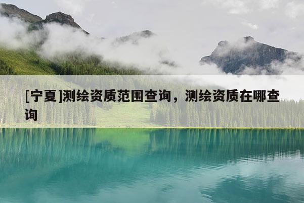 [寧夏]測繪資質范圍查詢，測繪資質在哪查詢