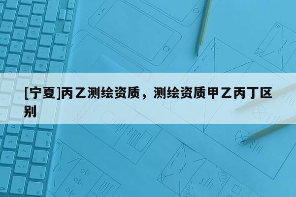 [寧夏]丙乙測繪資質(zhì)，測繪資質(zhì)甲乙丙丁區(qū)別
