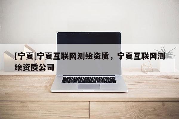 [寧夏]寧夏互聯網測繪資質，寧夏互聯網測繪資質公司