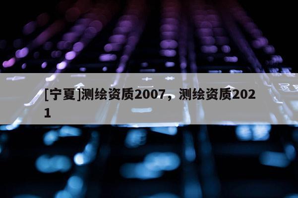 [寧夏]測繪資質2007，測繪資質2021