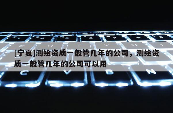 [寧夏]測繪資質一般管幾年的公司，測繪資質一般管幾年的公司可以用