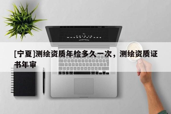 [寧夏]測(cè)繪資質(zhì)年檢多久一次，測(cè)繪資質(zhì)證書年審