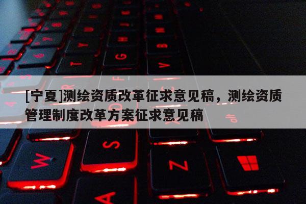 [寧夏]測繪資質改革征求意見稿，測繪資質管理制度改革方案征求意見稿