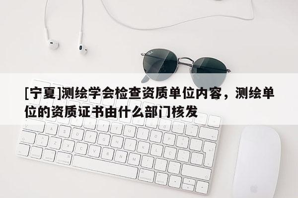[寧夏]測繪學會檢查資質單位內容，測繪單位的資質證書由什么部門核發