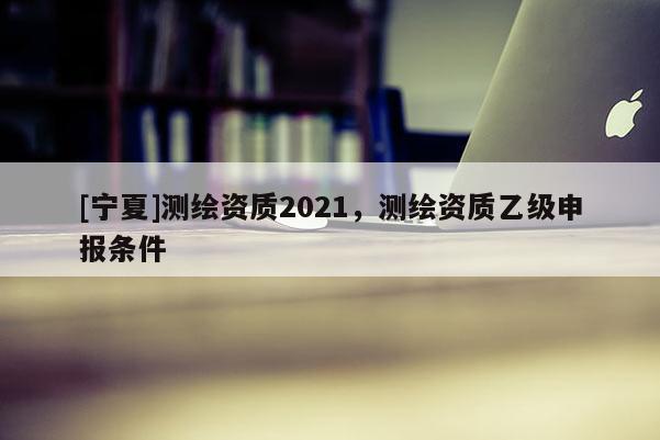 [寧夏]測(cè)繪資質(zhì)2021，測(cè)繪資質(zhì)乙級(jí)申報(bào)條件