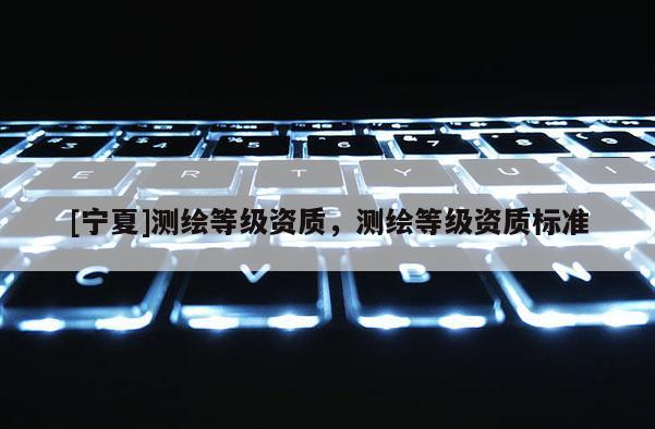 [寧夏]測(cè)繪等級(jí)資質(zhì)，測(cè)繪等級(jí)資質(zhì)標(biāo)準(zhǔn)