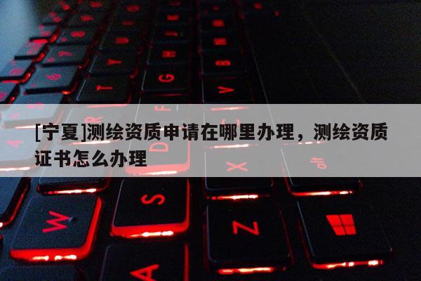 [寧夏]測繪資質申請在哪里辦理，測繪資質證書怎么辦理