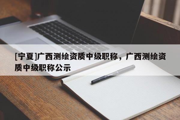 [寧夏]廣西測繪資質中級職稱，廣西測繪資質中級職稱公示