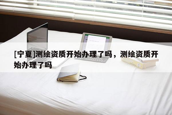 [寧夏]測繪資質開始辦理了嗎，測繪資質開始辦理了嗎