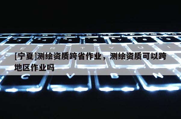 [寧夏]測繪資質跨省作業，測繪資質可以跨地區作業嗎