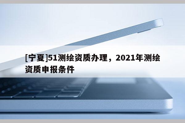 [寧夏]51測繪資質辦理，2021年測繪資質申報條件