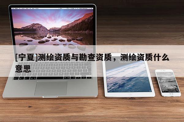 [寧夏]測(cè)繪資質(zhì)與勘查資質(zhì)，測(cè)繪資質(zhì)什么意思