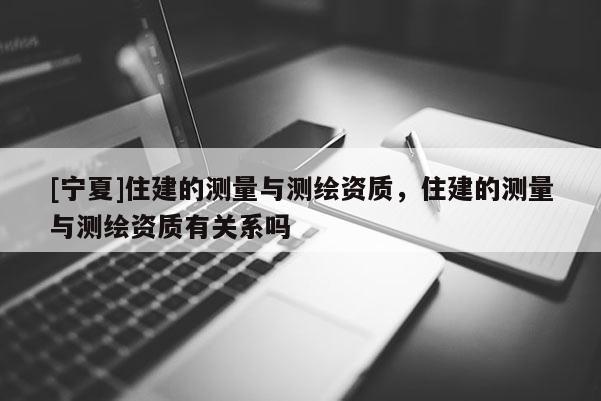 [寧夏]住建的測(cè)量與測(cè)繪資質(zhì)，住建的測(cè)量與測(cè)繪資質(zhì)有關(guān)系嗎