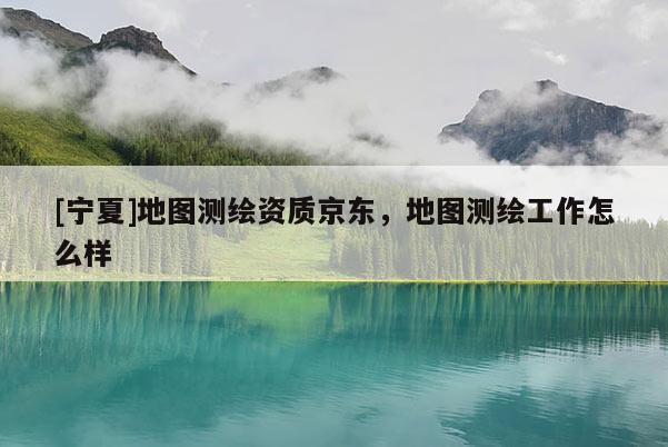 [寧夏]地圖測繪資質京東，地圖測繪工作怎么樣