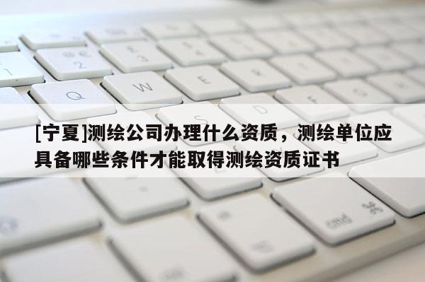 [寧夏]測繪公司辦理什么資質，測繪單位應具備哪些條件才能取得測繪資質證書