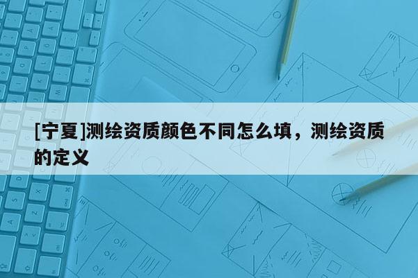 [寧夏]測繪資質顏色不同怎么填，測繪資質的定義