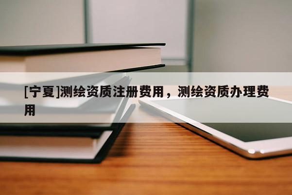 [寧夏]測繪資質注冊費用，測繪資質辦理費用