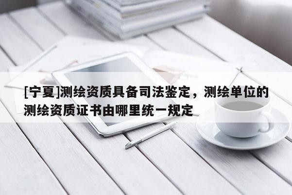 [寧夏]測繪資質具備司法鑒定，測繪單位的測繪資質證書由哪里統一規定