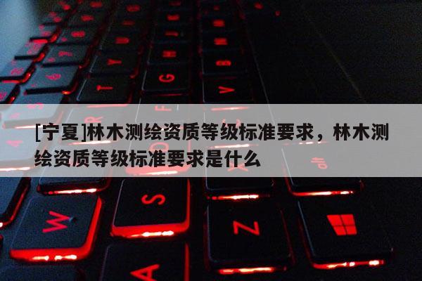 [寧夏]林木測(cè)繪資質(zhì)等級(jí)標(biāo)準(zhǔn)要求，林木測(cè)繪資質(zhì)等級(jí)標(biāo)準(zhǔn)要求是什么