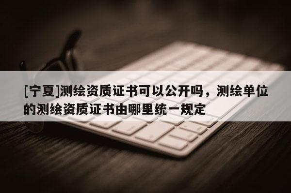 [寧夏]測繪資質證書可以公開嗎，測繪單位的測繪資質證書由哪里統一規定