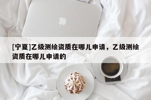 [寧夏]乙級測繪資質在哪兒申請，乙級測繪資質在哪兒申請的
