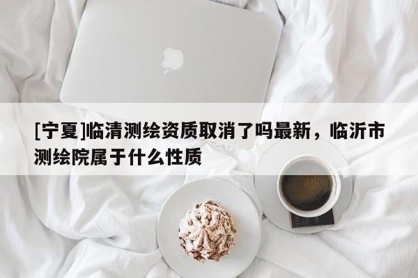 [寧夏]臨清測繪資質取消了嗎最新，臨沂市測繪院屬于什么性質