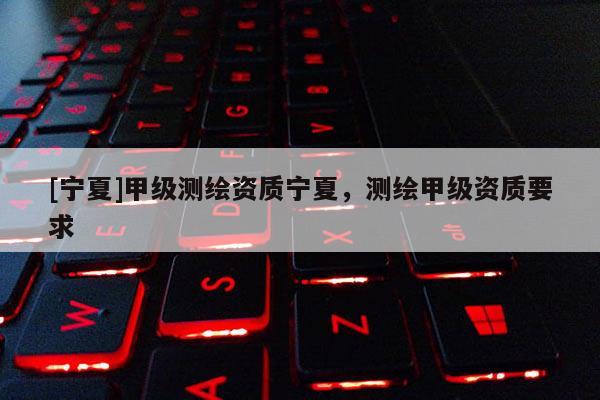 [寧夏]甲級(jí)測(cè)繪資質(zhì)寧夏，測(cè)繪甲級(jí)資質(zhì)要求