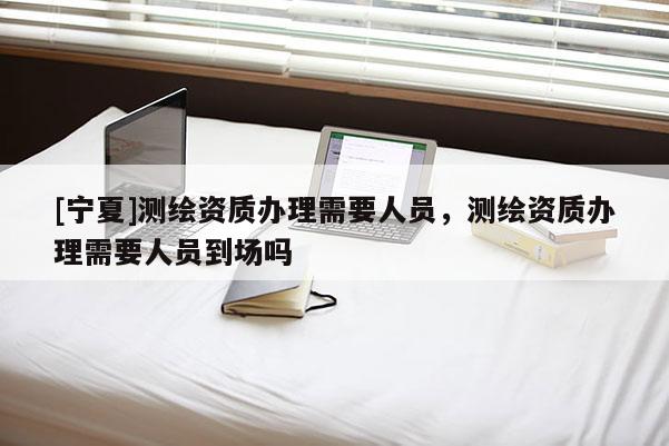 [寧夏]測繪資質辦理需要人員，測繪資質辦理需要人員到場嗎