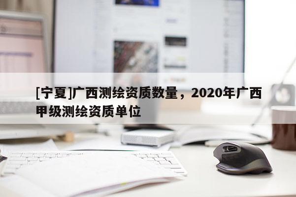 [寧夏]廣西測繪資質數量，2020年廣西甲級測繪資質單位