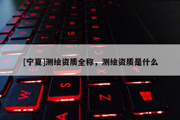 [寧夏]測繪資質(zhì)全稱，測繪資質(zhì)是什么