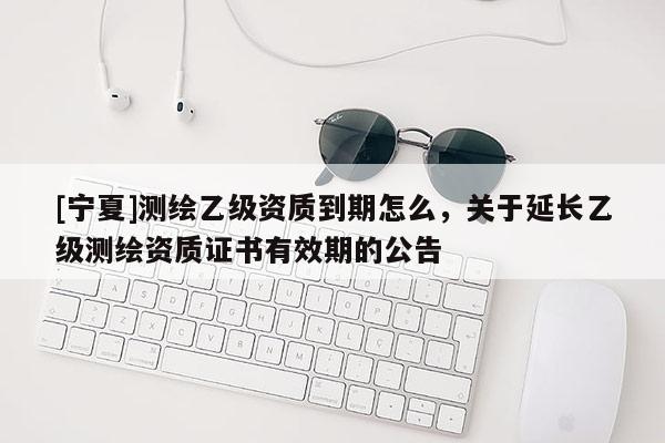 [寧夏]測繪乙級資質到期怎么，關于延長乙級測繪資質證書有效期的公告