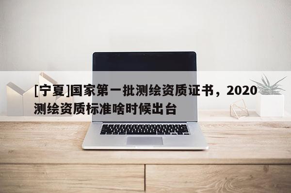 [寧夏]國家第一批測繪資質證書，2020測繪資質標準啥時候出臺